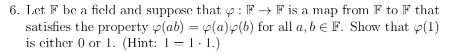 6. Let F be a field and suppose that y : F → F is a map from F to F that
satisfies the property p(ab) = 4(a)p(b) for all a, b E F. Show that p(1)
is either 0 or 1. (Hint: 1=1·1.)
