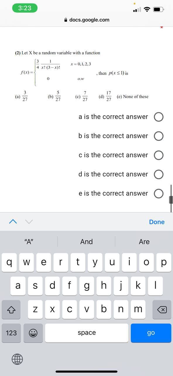 3:23
A docs.google.com
(2) Let X be a random variable with a function
[3
x= 0,1, 2,3
4 x! (3- x)!
S(x)=-
, then p(x <1) is
O.w
5
(b)
7
(c)
27
17
(d)
(e) None of these
27
(a)
a is the correct answer
b is the correct answer
c is the correct answer
d is the correct answer
e is the correct answer
Done
"A"
And
Are
W
r
t
y
i
a
S
d
hj
k
C
V
b
123
space
go
單
