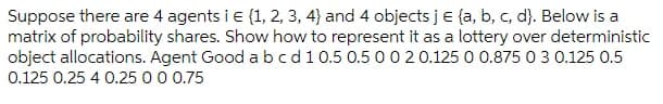 Suppose there are 4 agents i e (1, 2, 3, 4} and 4 objects je {a, b, c, d). Below is a
matrix of probability shares. Show how to represent it as a lottery over deterministic
object allocations. Agent Good abcd10.5 0.5 0020.125 0 0.875 0 3 0.125 0.5
0.125 0.25 4 0.25 0 0 0.75
