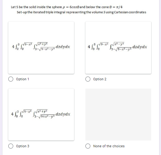 Let S be the solid inside the sphere p = 6cosøand below the cone Ø = 7/4
Set-up the iterated triple integral representing the volume Susing Cartesian coordinates
dzdydx
4 6 6* -ys dzdydx
Option 1
Option 2
dzdydx
9+x2-ya
Option 3
None of the choices
