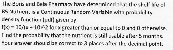 The Boris and Bela Pharmacy have determined that the shelf life of
B5 Nutrient is a Continuous Random Variable with probability
density function (pdf) given by
f(x) = 10/(x + 10)^2 for x greater than or equal to 0 and 0 otherwise.
Find the probability that the nutrient is still usable after 5 months.
Your answer should be correct to 3 places after the decimal point.
%3D
