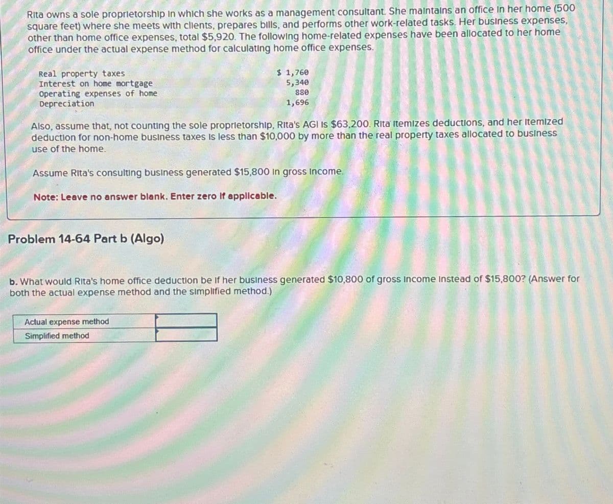 Rita owns a sole proprietorship in which she works as a management consultant. She maintains an office in her home (500
square feet) where she meets with clients, prepares bills, and performs other work-related tasks. Her business expenses,
other than home office expenses, total $5,920. The following home-related expenses have been allocated to her home
office under the actual expense method for calculating home office expenses.
Real property taxes
Interest on home mortgage
Operating expenses of home
Depreciation
$ 1,760
5,340
880
1,696
Also, assume that, not counting the sole proprietorship, Rita's AGI IS $63,200. Rita Itemizes deductions, and her Itemized
deduction for non-home business taxes is less than $10,000 by more than the real property taxes allocated to business
use of the home.
Assume Rita's consulting business generated $15,800 In gross income.
Note: Leave no answer blank. Enter zero If applicable.
Problem 14-64 Part b (Algo)
b. What would Rita's home office deduction be if her business generated $10,800 of gross Income Instead of $15,800? (Answer for
both the actual expense method and the simplified method.)
Actual expense method
Simplified method
