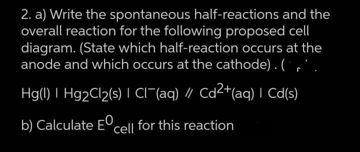 2. a) Write the spontaneous half-reactions and the
overall reaction for the following proposed cell
diagram. (State which half-reaction occurs at the
anode and which occurs at the cathode). (r'.
Hg(l) | Hg₂Cl₂(s) | Cl¯(aq) // Cd²+(aq) | Cd(s)
b) Calculate E cell for this reaction