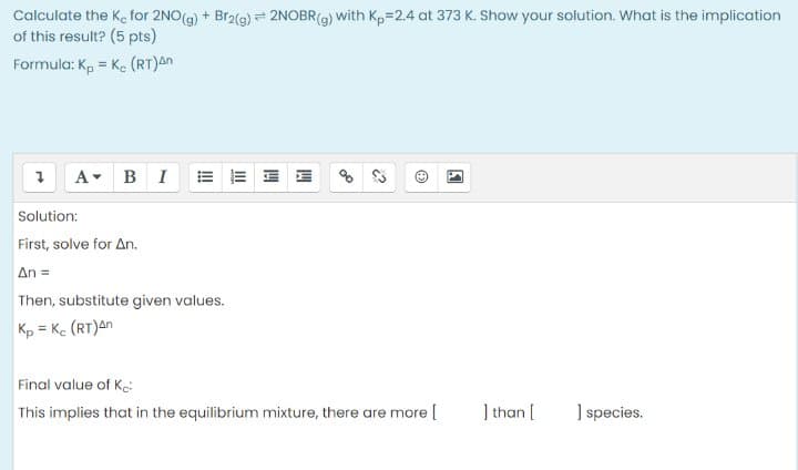 Calculate the K, for 2NO(g) + Br2(g) = 2NOBR(9) with Kp=2.4 at 373 K. Show your solution. What is the implication
of this result? (5 pts)
Formula: Kp = K. (RT)An
Solution:
First, solve for An.
An =
Then, substitute given values.
Kp = Ke (RT)an
Final value of Ke:
This implies that in the equilibrium mixture, there are more [
] than [
] species.
