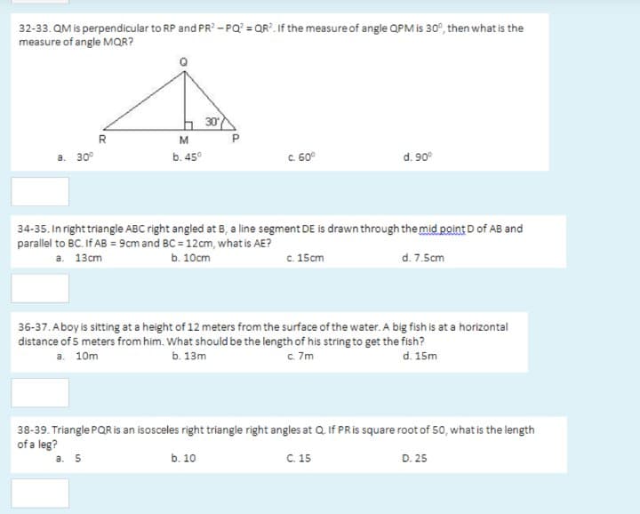 32-33. QM is perpendicular to RP and PR? - PQ? = QR?. If the measure of angle QPM is 30°, then what is the
measure of angle MQR?
h 30
R
M
а. 30°
b. 45°
C. 60°
d. 90°
34-35. In right triangle ABC right angled at B, a line segment DE is drawn through the mid point D of AB and
parallel to BC. If AB = 9cm and BC = 12cm, what is AE?
b. 10сm
c. 15cm
d. 7.5cm
а. 13сm
36-37. Aboy is sitting at a height of 12 meters from the surface of the water. A big fish is at a horizontal
distance of 5 meters from him. What should be the length of his string to get the fish?
а. 10m
ь. 13m
c. 7m
d. 15m
38-39. Triangle PQR is an isosceles right triangle right angles at Q If PRIS square root of 50, what is the length
of a leg?
b. 10
C. 15
a. 5
D. 25
