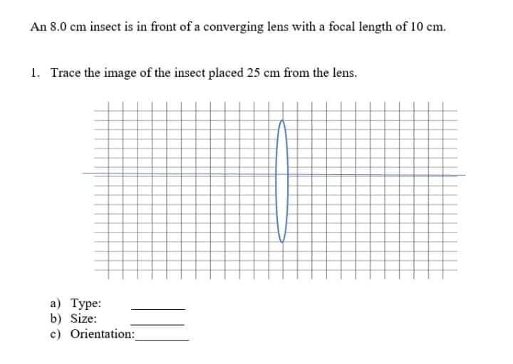 An 8.0 cm insect is in front of a converging lens with a focal length of 10 cm.
1. Trace the image of the insect placed 25 cm from the lens.
а) Туре:
b) Size:
c) Orientation:
