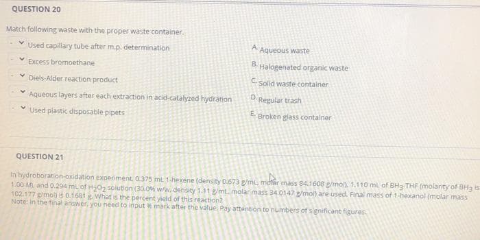 QUESTION 20
Match following waste with the proper waste container.
Used capilary tube after m.p. determination
A. Aqueous waste
Excess bromoethane
B.
Halogenated organic waste
Diels-Alder reaction product
Solid waste container
Aqueous layers after each extraction in acid-catalyzed hydration
D. Regular trash
* Used plastic disposable pipets
E.
Broken glass contalner
QUESTION 21
In hydroboration-oxidation experiment. 0.375 mL 1-hexene (density 0.673 g/mL mdtar mass 84.1608 g/mol). 1.110 ml of BH3 THF (molarity of BH3 is
1.00 M. and 0.294 ml of H0, solution (30.0% w/w. density 1.11 g/mt. molar mass 34.0147 g/mol) are used. Final mass of 1-hexanol (molar mass
102.177 g/mo) is 0.1681 E What is the percent yield of this reaction?
Note: In the final answer, you need to input % mark after the value. Pay attention to numbers of significant figures
