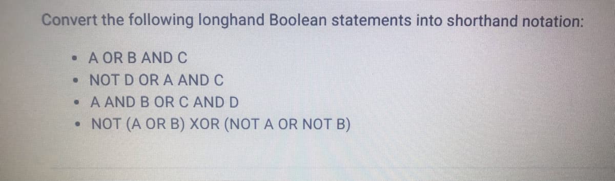 Convert the following longhand Boolean statements into shorthand notation:
• A OR B AND C
• NOT D OR A AND C
• A AND B OR C AND D
• NOT (A OR B) XOR (NOT A OR NOT B)
