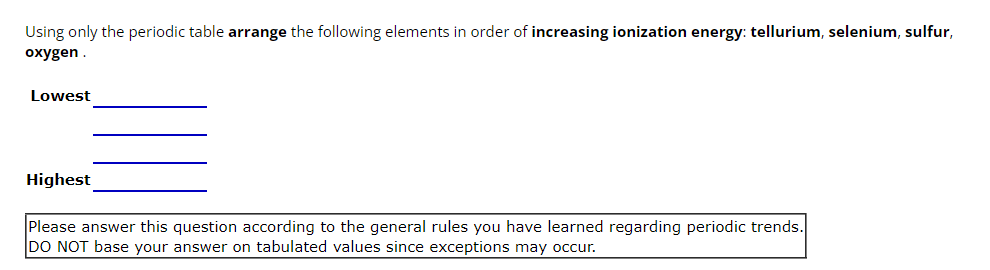 Using only the periodic table arrange the following elements in order of increasing ionization energy: tellurium, selenium, sulfur,
oxygen.
Lowest
Highest
Please answer this question according to the general rules you have learned regarding periodic trends.
DO NOT base your answer on tabulated values since exceptions may occur.