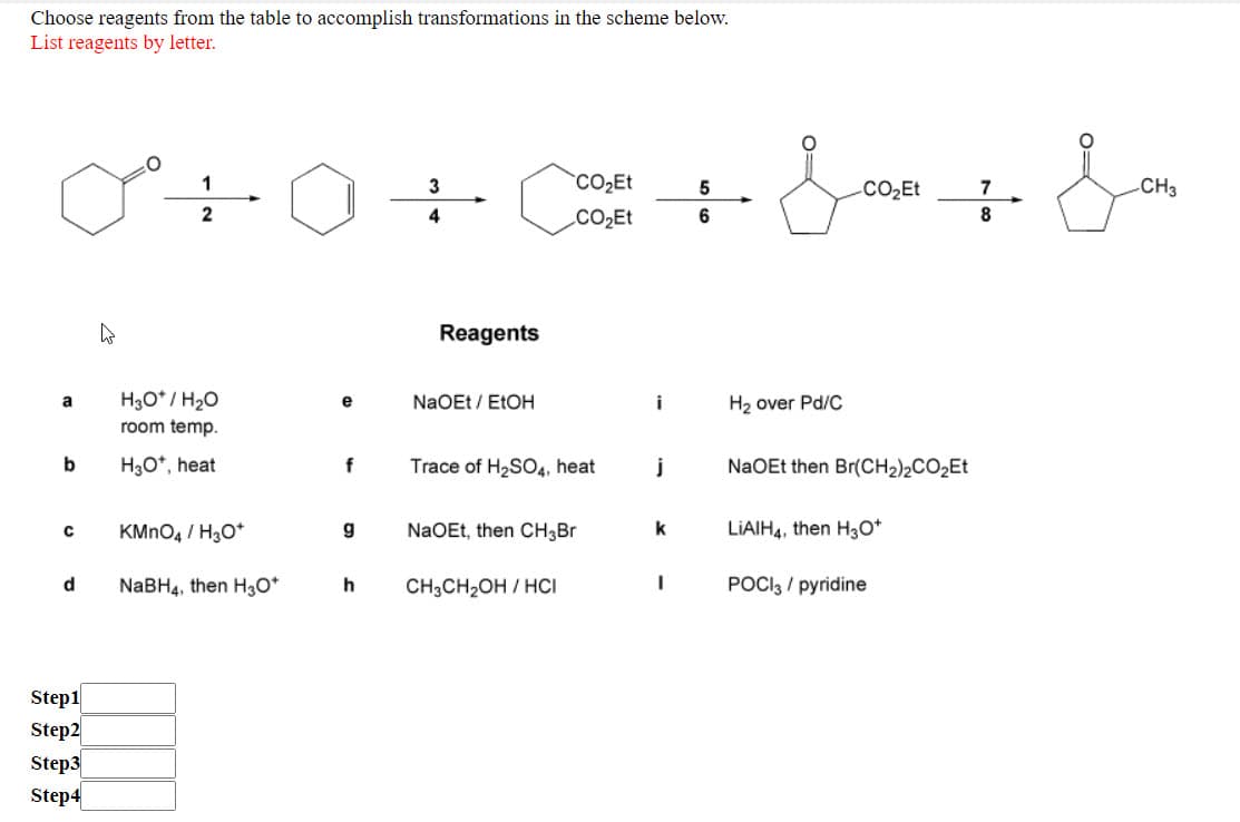 Choose reagents from the table to accomplish transformations in the scheme below.
List reagents by letter.
1
3
CO2ET
5
.CO2Et
7
-CH3
2
4
CO2E
6.
8
Reagents
H3O* / H20
NaOEt / ELOH
i
H2 over Pd/C
a
e
room temp.
b
H3O*, heat
f
Trace of H2SO4, heat
j
NaOEt then Br(CH2)½CO2ET
KMNO4 / H3O*
g
NaOEt, then CH3BR
LIAIH4, then H3O*
NaBH4, then H30*
h
CH3CH2OH / HCI
POCI3 / pyridine
Step1
Step2
Step3
Step4
