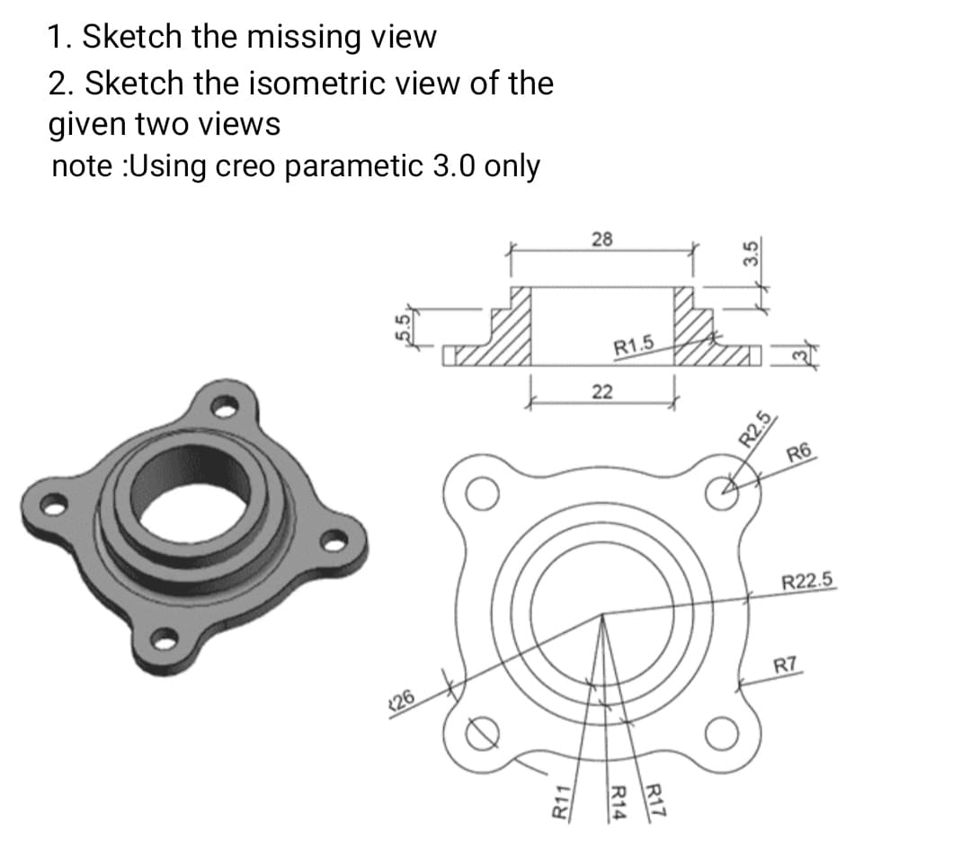 1. Sketch the missing view
2. Sketch the isometric view of the
given two views
note :Using creo parametic 3.0 only
28
R1.5
22
R6
R22.5
<26
R7
| 3.5
R2.5
R11
R14
R17
