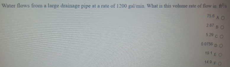 Water flows from a large drainage pipe at a rate of 1200 gal/min. What is this volume rate of flow in ft/s
267 B O
529 с O
756 A O
0 0756 D O
191 E O
14.9 FO
