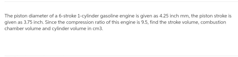 The piston diameter of a 6-stroke 1-cylinder gasoline engine is given as 4.25 inch mm, the piston stroke is
given as 3.75 inch. Since the compression ratio of this engine is 9.5, find the stroke volume, combustion
chamber volume and cylinder volume in cm3.
