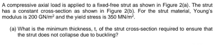 A compressive axial load is applied to a fixed-free strut as shown in Figure 2(a). The strut
has a constant cross-section as shown in Figure 2(b). For the strut material, Young's
modulus is 200 GN/m² and the yield stress is 350 MN/m?.
(a) What is the minimum thickness, t, of the strut cross-section required to ensure that
the strut does not collapse due to buckling?
