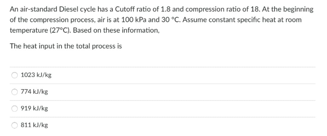 An air-standard Diesel cycle has a Cutoff ratio of 1.8 and compression ratio of 18. At the beginning
of the compression process, air is at 100 kPa and 30 °C. Assume constant specific heat at room
temperature (27°C). Based on these information,
The heat input in the total process is
1023 kJ/kg
774 kJ/kg
919 kJ/kg
811 kJ/kg
