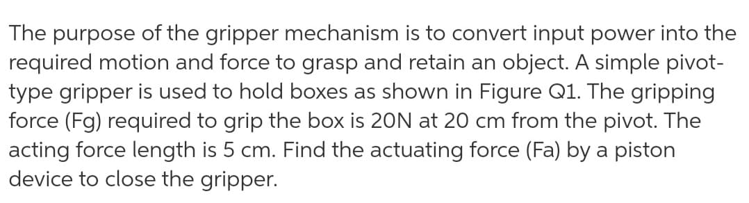 The purpose of the gripper mechanism is to convert input power into the
required motion and force to grasp and retain an object. A simple pivot-
type gripper is used to hold boxes as shown in Figure Q1. The gripping
force (Fg) required to grip the box is 20N at 20 cm from the pivot. The
acting force length is 5 cm. Find the actuating force (Fa) by a piston
device to close the gripper.
