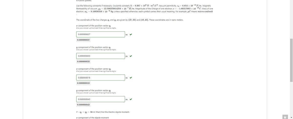 6/6 points (graded)
Use the following constants if necessary. Coulomb constant, k = 8.987 x 10° N - m2 /C2. vacuum permitivity, Eg = 8.854 x 10 12 F/m. Magnetic
Permeability of vacuum, uo = 12.566370614356 x 10 7 H/m. Magnitude of the Charge of one electron, e = -1.60217662 x 10 19 C. Mass of one
electron, m, = 9.10938356 x 10-31 kg. Unless specified otherwise, each symbol carries their usual meaning. For example, uC means micro coulomb
The coordinate of the two charges q and q2 are given by (27, 33) and (18, 43). These coordinates are in nano meters.
I component of the position vector q
Give your answer up to at least three significance digits.
0.000000027
m
0.000000027
y component of the position vector q
Give your answer up to at least three significance digits.
0.000000033
m
0.000000033
I component of the position vector q2
Give your answer up to at least three significance digits.
0.000000018
m
0.000000018
y component of the position vector q2
Give your answer up to at least three significance digits.
0.000000043
m
0.000000043
If -41 = 2 = 56 nC then,Find the Electric dipole moment.
I component of the dipole moment
