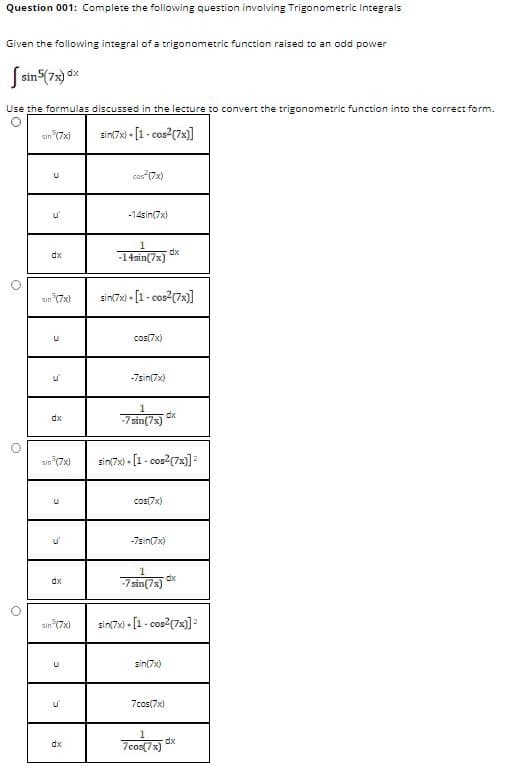 Question 001: Complete the following question involving Trigonometric Integrals
Given the following integral of a trigonometric function raised to an odd power
S sin (7s) dx
Use the formulas discussed in the lecture to convert the trigonometric function into the correct form.
sin (7x)
sin(7x) - [1- cos?(7x)]
cos 7x)
u'
-14sin(7x)
dx
-14sin(7x) dk
sin (7x)
sin(7x) - [1- cos2(7x)]
cos(7x)
-7sin(7x)
dx
sin (7x)
sin(7x) - [1 - cos?(7x)]
cos(7x)
-7sin(7x)
dx
dx
-7 sin(7x)
sin (7x)
sin(7x) - [1 - cos?(7x)]=
sin(7x)
7cos(7x)
7 cos(73)
dx
dx
