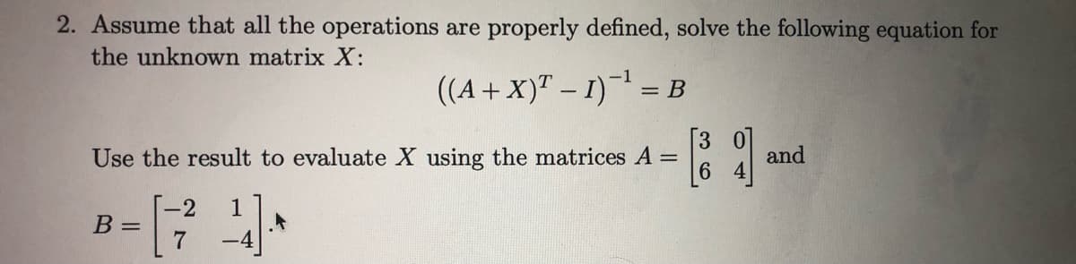 2. Assume that all the operations are properly defined, solve the following equation for
the unknown matrix X:
((A+X)" – 1) = B
Use the result to evaluate X using the matrices A
and
6
-2
B =
