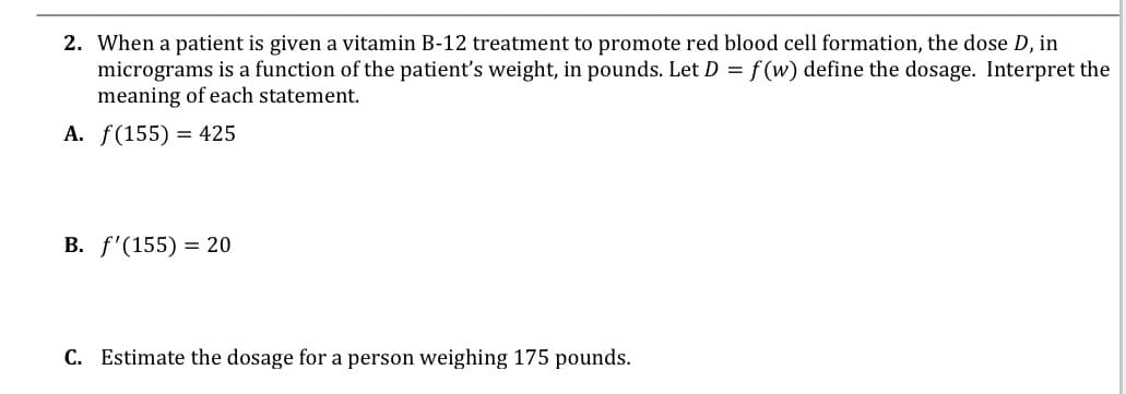 2. When a patient is given a vitamin B-12 treatment to promote red blood cell formation, the dose D, in
micrograms is a function of the patient's weight, in pounds. Let D = f (w) define the dosage. Interpret the
meaning of each statement.
A. f(155) = 425
В. f'(155) %3 20
C. Estimate the dosage for a person weighing 175 pounds.
