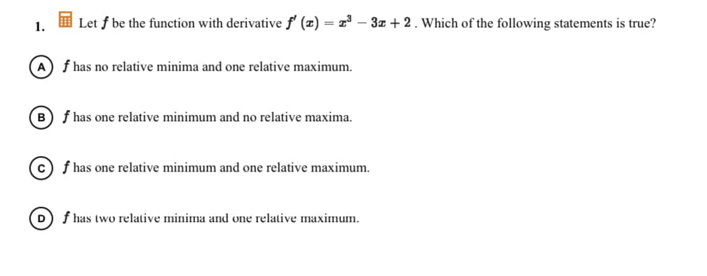 1.
I Let f be the function with derivative f' (x)
3z + 2. Which of the following statements is true?
A) f has no relative minima and one relative maximum.
B) f has one relative minimum and no relative maxima.
c) f has one relative minimum and one relative maximum.
f has two relative minima and one relative maximum.
