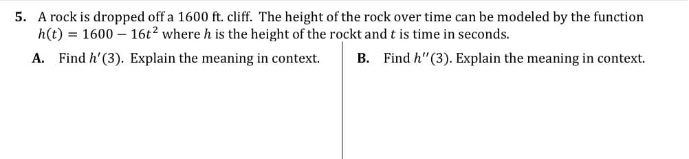 5. A rock is dropped off a 1600 ft. cliff. The height of the rock over time can be modeled by the function
h(t) = 1600 – 16t? where h is the height of the rockt and t is time in seconds.
A. Find h'(3). Explain the meaning in context.
B. Find h"(3). Explain the meaning in context.
