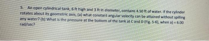 An open cylindrical tank, 6 ft high and 3 ft in diameter, contains 4.50 ft of water. If the cylinder
rotates about its geometric axis, (a) what constant angular velocity can be attained without spilling
any water? (b) What is the pressure at the bottom of the tank at Cand D (Fig. 5-6), when a) = 6.00
rad/sec?
5.
