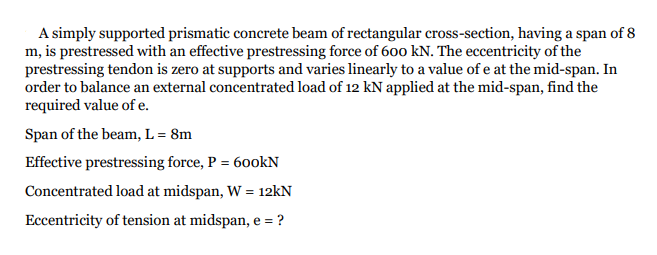 A simply supported prismatic concrete beam of rectangular eross-section, having a span of 8
m, is prestressed with an effective prestressing force of 600 kN. The eccentricity of the
prestressing tendon is zero at supports and varies linearly to a value of e at the mid-span. In
order to balance an external concentrated load of 12 kN applied at the mid-span, find the
required value of e.
Span of the beam, L = 8m
Effective prestressing force, P = 600KN
Concentrated load at midspan, W = 12kN
Eccentricity of tension at midspan, e = ?
