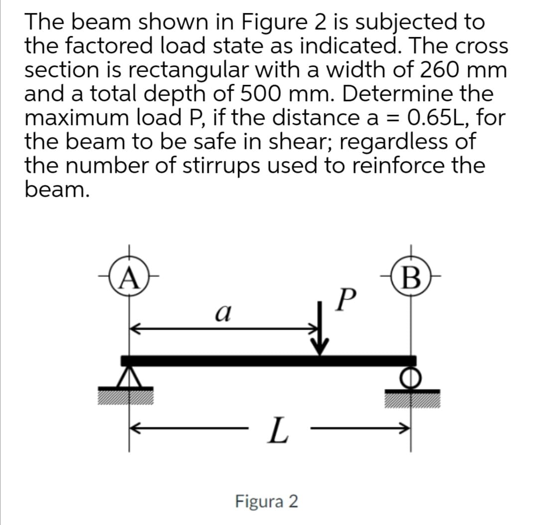The beam shown in Figure 2 is subjected to
the factored load state as indicated. The cross
section is rectangular with a width of 260 mm
and a total depth of 500 mm. Determine the
maximum load P, if the distance a = 0.65L, for
the beam to be safe in shear; regardless of
the number of stirrups used to reinforce the
beam.
a
L
Figura 2
