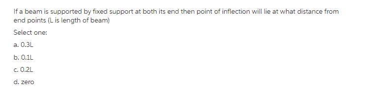 If a beam is supported by fixed support at both its end then point of inflection will lie at what distance from
end points (L is length of beam)
Select one:
а. О.3L
b. 0.1L
c. 0.2L
d. zero
