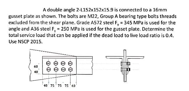 A double angle 2-L152x152x15.9 is connected to a 16mm
gusset plate as shown. The bolts are M22, Group A bearing type bolts threads
excluded from the shear plane. Grade A572 steel F, = 345 MPa is used for the
angle and A36 steel F, = 250 MPa is used for the gusset plate. Determine the
total service load that can be applied if the dead load to live load ratio is 0.4.
Use NSCP 2015.
60
40
40 75 ' 75 75 '40
