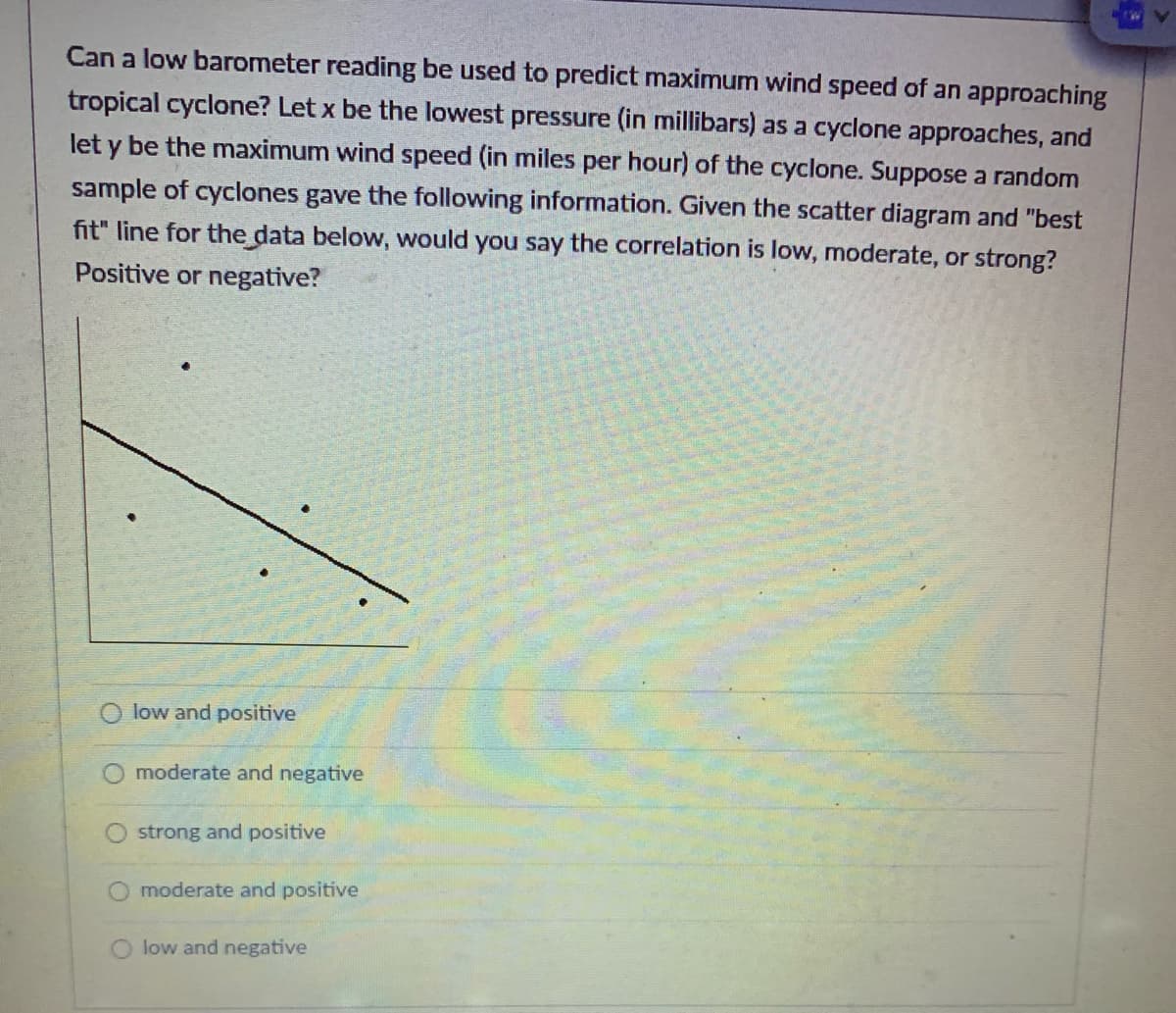 Can a low barometer reading be used to predict maximum wind speed of an approaching
tropical cyclone? Let x be the lowest pressure (in millibars) as a cyclone approaches, and
let y be the maximum wind speed (in miles per hour) of the cyclone. Suppose a random
sample of cyclones gave the following information. Given the scatter diagram and "best
fit" line for the data below, would you say the correlation is low, moderate, or strong?
Positive or negative?
O low and positive
moderate and negative
strong and positive
moderate and positive
low and negative