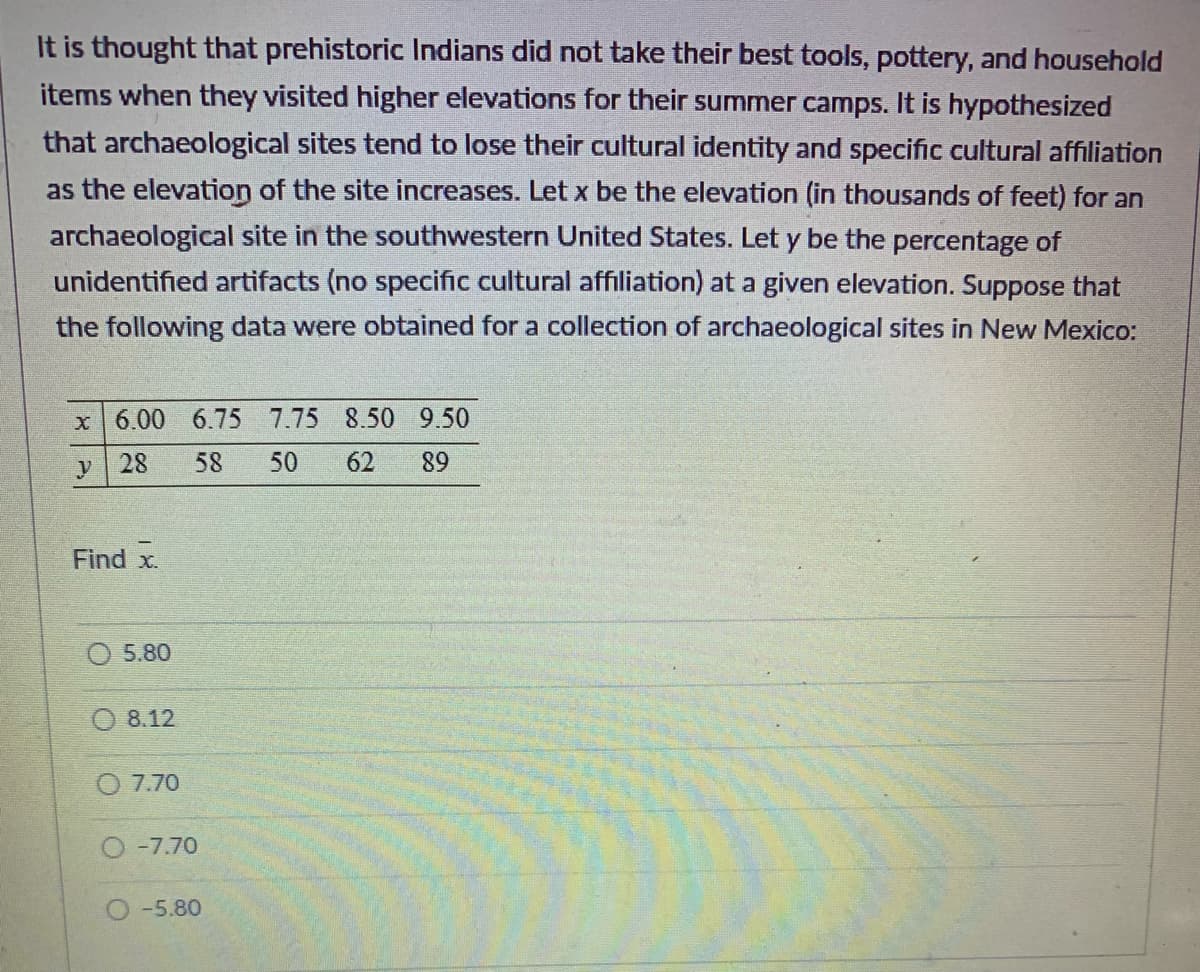 It is thought that prehistoric Indians did not take their best tools, pottery, and household
items when they visited higher elevations for their summer camps. It is hypothesized
that archaeological sites tend to lose their cultural identity and specific cultural affiliation
as the elevation of the site increases. Let x be the elevation (in thousands of feet) for an
archaeological site in the southwestern United States. Let y be the percentage of
unidentified artifacts (no specific cultural affiliation) at a given elevation. Suppose that
the following data were obtained for a collection of archaeological sites in New Mexico:
x 6.00 6.75 7.75 8.50 9.50
y
28
58 50 62
Find x.
5.80
8.12
7.70
-7.70
-5.80