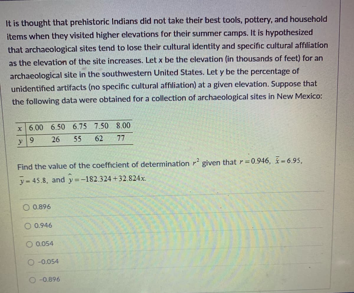 It is thought that prehistoric Indians did not take their best tools, pottery, and household
items when they visited higher elevations for their summer camps. It is hypothesized
that archaeological sites tend to lose their cultural identity and specific cultural affiliation
as the elevation of the site increases. Let x be the elevation (in thousands of feet) for an
archaeological site in the southwestern United States. Let y be the percentage of
unidentified artifacts (no specific cultural affiliation) at a given elevation. Suppose that
the following data were obtained for a collection of archaeological sites in New Mexico:
x 6.00 6.50 6.75 7.50 8.00
y 9
26 55 62
77
Find the value of the coefficient of determination r2 given that r=0.946, x=6.95,
y = 45.8, and y=-182.324+32.824x.
0.896
0.946
0.054
-0.054
-0.896