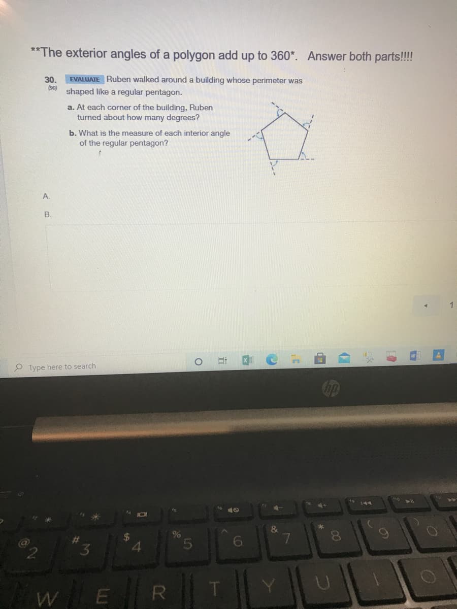 **The exterior angles of a polygon add up to 360*. Answer both parts!!!
EVALUATE Ruben walked around a building whose perimeter was
30.
(90)
shaped like a regular pentagon.
a. At each corner of the building, Ruben
turned about how many degrees?
b. What is the measure of each interior angle
of the regular pentagon?
A.
B.
P Type here to search
144
&
%23
6.
R
LO
