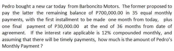 Pedro bought a new car today from Barboncito Motors. The former proposed to
pay the latter the remaining balance of P700,000.00 in 35 equal monthly
payments, with the first installment to be made one month from today, plus
one final payment of P30,000.00 at the end of 36 months from date of
agreement. If the interest rate applicable is 12% compounded monthly, and
assuming that there will be timely payments, how much is the amount of Pedro's
Monthly Payment?