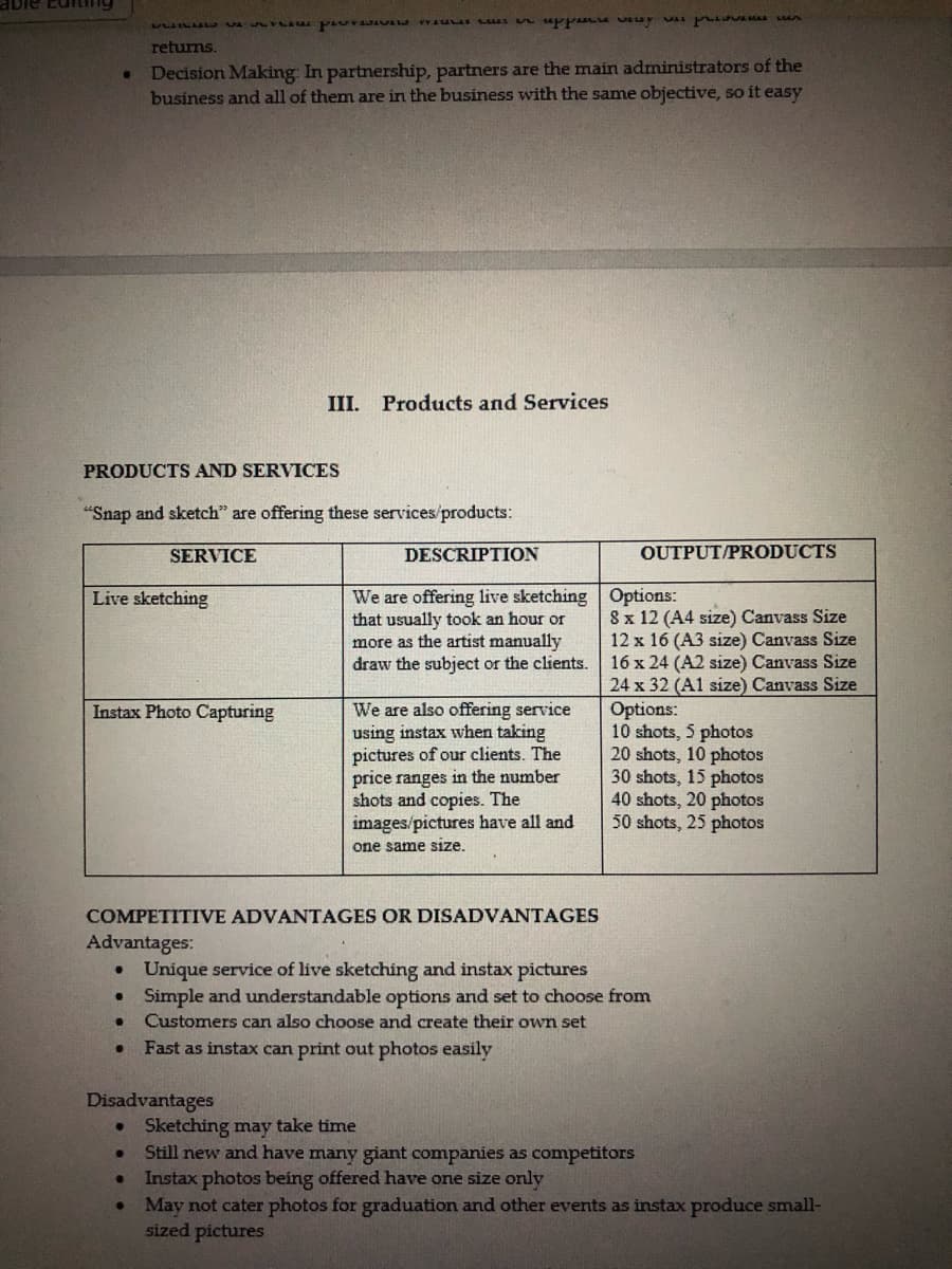 adie conting
.
returns.
Decision Making: In partnership, partners are the main administrators of the
business and all of them are in the business with the same objective, so it easy
PRODUCTS AND SERVICES
"Snap and sketch" are offering these services/products:
SERVICE
Live sketching
Instax Photo Capturing
per sin uppare very was provenen
Disadvantages
●
III. Products and Services
DESCRIPTION
We are offering live sketching
that usually took an hour or
more as the artist manually
draw the subject or the clients.
We are also offering service
using instax when taking
pictures of our clients. The
price ranges in the number
shots and copies. The
images/pictures have all and
one same size.
OUTPUT/PRODUCTS
Options:
8 x 12 (A4 size) Canvass Size
12 x 16 (A3 size) Canvass Size
16 x 24 (A2 size) Canvass Size
24 x 32 (A1 size) Canvass Size
Options:
COMPETITIVE ADVANTAGES OR DISADVANTAGES
Advantages:
• Unique service of live sketching and instax pictures
●
Simple and understandable options and set to choose from
Customers can also choose and create their own set
Fast as instax can print out photos easily
10 shots, 5 photos
20 shots, 10 photos
30 shots, 15 photos
40 shots, 20 photos
50 shots, 25 photos
• Sketching may take time
●
Still new and have many giant companies as competitors
Instax photos being offered have one size only
May not cater photos for graduation and other events as instax produce small-
sized pictures