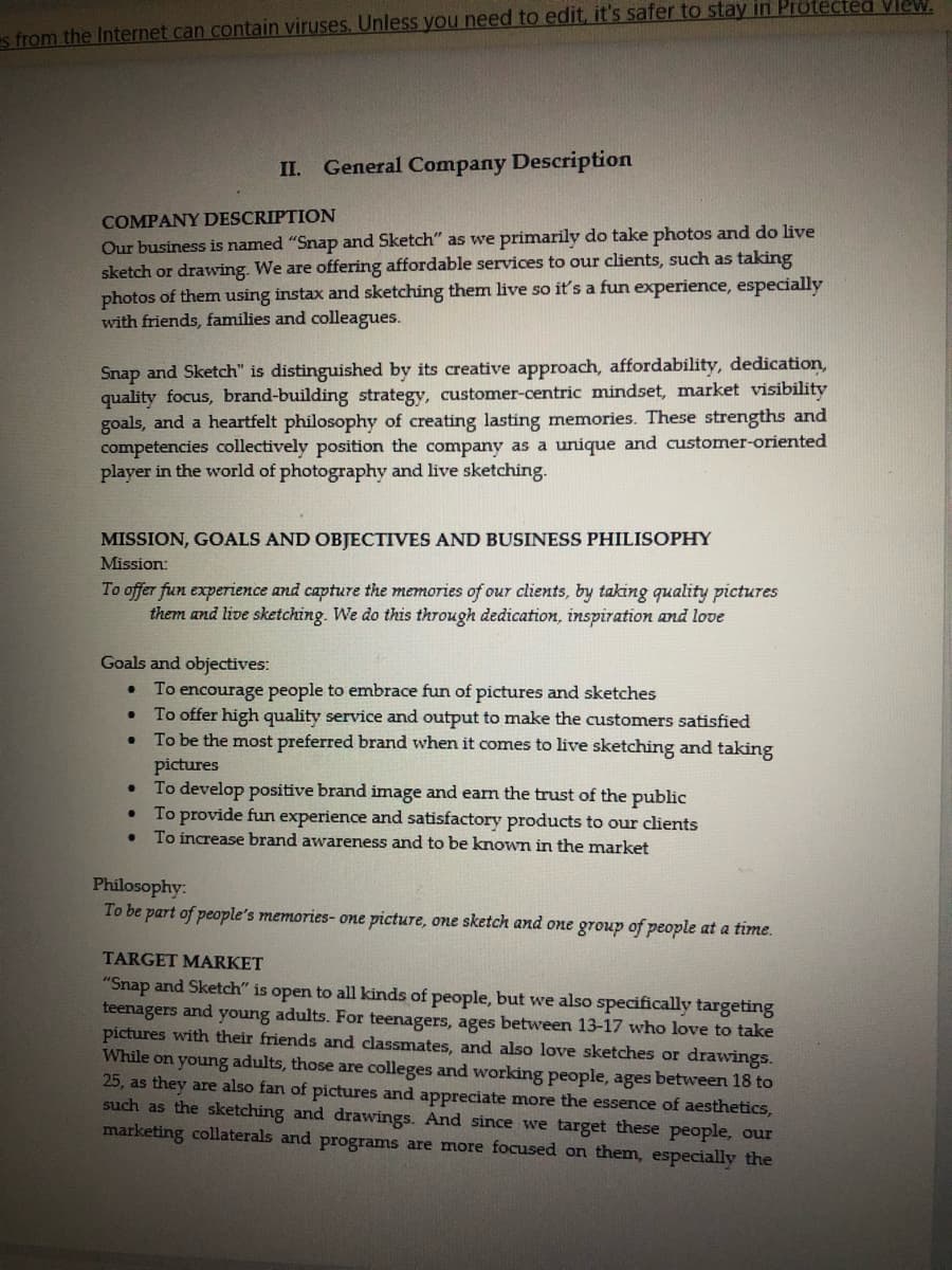 s from the Internet can contain viruses. Unless you need to edit, it's safer to stay in Protected view.
COMPANY DESCRIPTION
Our business is named "Snap and Sketch" as we primarily do take photos and do live
sketch or drawing. We are offering affordable services to our clients, such as taking
photos of them using instax and sketching them live so it's a fun experience, especially
with friends, families and colleagues.
II. General Company Description
Snap and Sketch" is distinguished by its creative approach, affordability, dedication,
quality focus, brand-building strategy, customer-centric mindset, market visibility
goals, and a heartfelt philosophy of creating lasting memories. These strengths and
competencies collectively position the company as a unique and customer-oriented
player in the world of photography and live sketching.
MISSION, GOALS AND OBJECTIVES AND BUSINESS PHILISOPHY
Mission:
To offer fun experience and capture the memories of our clients, by taking quality pictures
them and live sketching. We do this through dedication, inspiration and love
Goals and objectives:
●
To encourage people to embrace fun of pictures and sketches
• To offer high quality service and output to make the customers satisfied
To be the most preferred brand when it comes to live sketching and taking
pictures
●
•
To develop positive brand image and earn the trust of the public
• To provide fun experience and satisfactory products to our clients
●
To increase brand awareness and to be known in the market
Philosophy:
To be part of people's memories- one picture, one sketch and one group of people at a time.
TARGET MARKET
"Snap and Sketch" is open to all kinds of people, but we also specifically targeting
teenagers and young adults. For teenagers, ages between 13-17 who love to take
pictures with their friends and classmates, and also love sketches or drawings.
While on young adults, those are colleges and working people, ages between 18 to
25, as they are also fan of pictures and appreciate more the essence of aesthetics,
such as the sketching and drawings. And since we target these people, our
marketing collaterals and programs are more focused on them, especially the