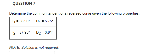 QUESTION 7
Determine the common tangent of a reversed curve given the following properties:
11 = 38.90°
D₁ = 5.75°
12 = 37.95⁰
D2 = 3.81°
NOTE: Solution is not required.