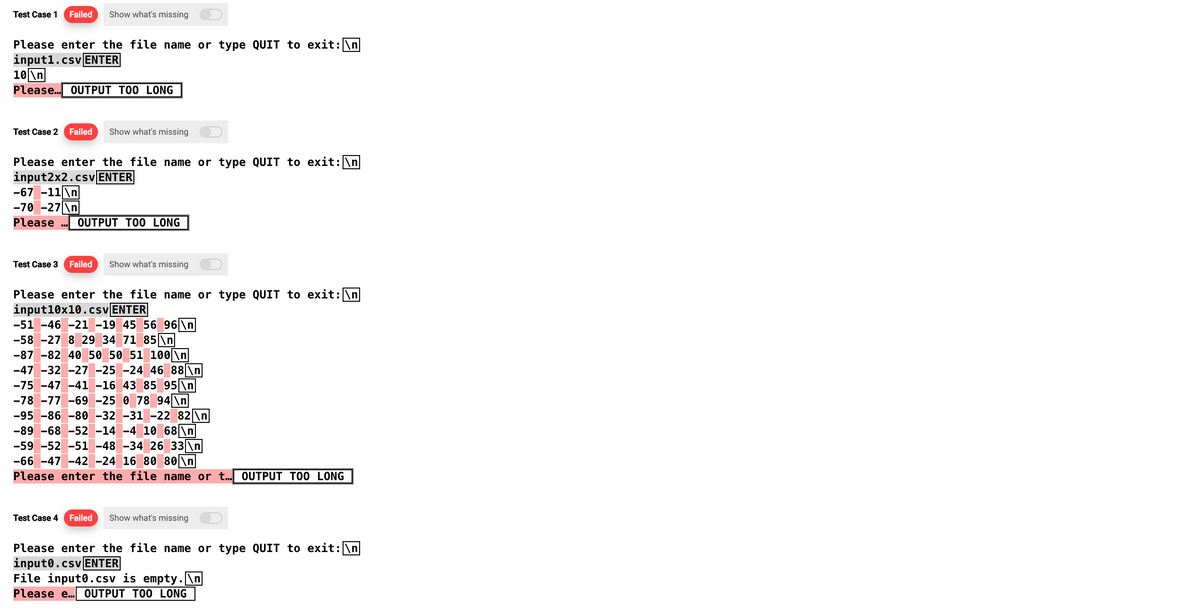 Test Case 1 Failed Show what's missing
Please enter the file name or type QUIT to exit: \n
input1.csv ENTER
10\n
Please... OUTPUT TOO LONG
Test Case 2 Failed Show what's missing
Please enter the file name or type QUIT to exit: \n
input2x2.csv ENTER
-67 -11\n
-70 -27\n|
Please OUTPUT TOO LONG
Test Case 3 Failed Show what's missing
Please enter the file name or type QUIT to exit: \n
input10x10.csv ENTER
-51 -46 -21 -19 45 56 96 \n
-58 -27 8 29 34 71 85 \n
-87 -82 40 50 50 51 100 \n
-47 -32 -27 -25 -24 46 88 \n
-75 -47 -41 -16 43 85 95 \n
-78 -77 -69 -25 0 78 94\n
-95 -86 -80 -32 -31 -22 82 \n
-89 -68 -52 -14 -4 10 68\n
-59 -52 -51 -48 -34 26 33 \n
-66-47 -42 -24 16 80 80 \n
Please enter the file name or t... OUTPUT TOO LONG
Test Case 4 Failed
Show what's missing
Please enter the file name or type QUIT to exit: \n
input0.csv ENTER
File input0.csv is empty.\n
Please e... OUTPUT TOO LONG