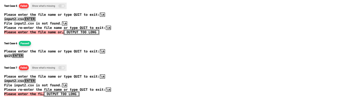 Test Case 5 Failed Show what's missing
Please enter the file name or type QUIT to exit: \n
input2.csv ENTER
File input2.csv is not found.\n
Please re-enter the file name or type QUIT to exit: \n
Please enter the file name or... OUTPUT TOO LONG
Test Case 6 Passed!
Please enter the file name or type QUIT to exit: \n
quit ENTER
Test Case 7 Failed Show what's missing
Please enter the file name or type QUIT to exit: \n
input2.csv ENTER
File input2.csv is not found.\n
Please re-enter the file name or type QUIT to exit: \n
Please enter the fi... OUTPUT TOO LONG