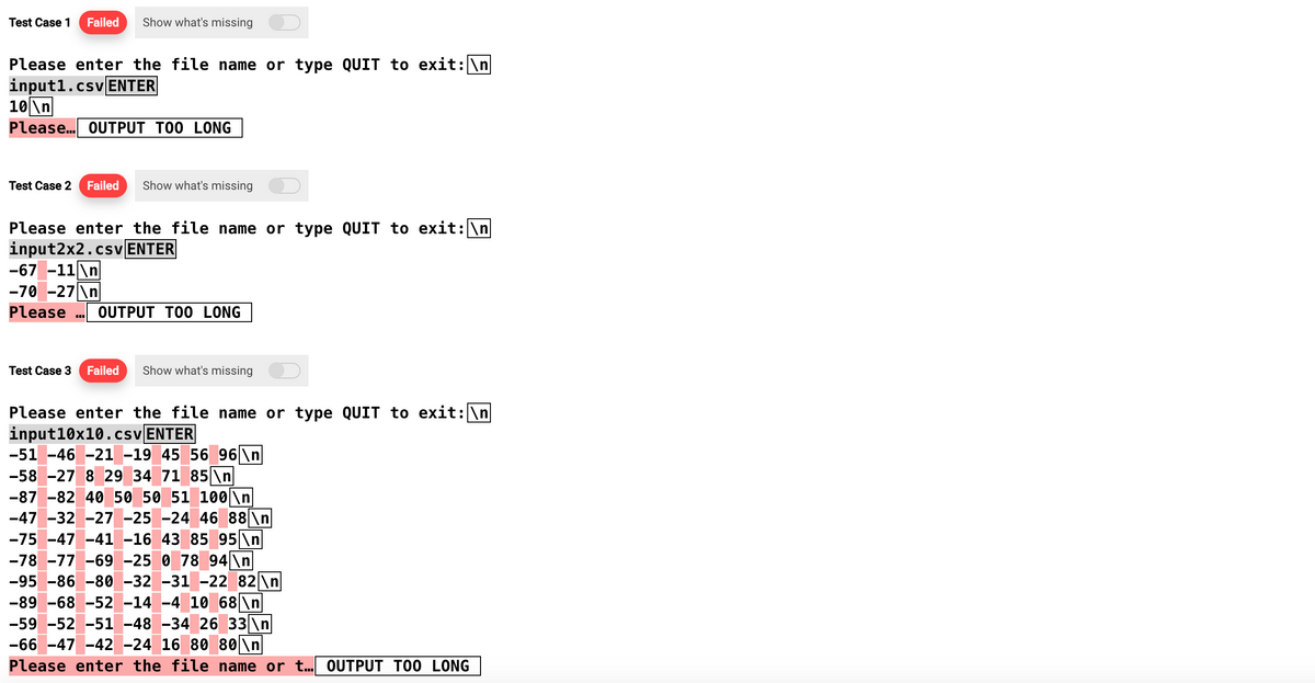 Test Case 1 Failed Show what's missing
Please enter the file name or type QUIT to exit: \n
input1.csv ENTER
10\n
Please... OUTPUT TOO LONG
Test Case 2 Failed Show what's missing
Please enter the file name or type QUIT to exit: \n
input2x2.csv ENTER
-67 -11\n
-70 -27\n
Please OUTPUT TOO LONG
Test Case 3 Failed Show what's missing
Please enter the file name or type QUIT to exit: \n
input10x10.csv ENTER
-51 -46 -21 -19 45 56 96 \n
-58 -27 8 29 34 71 85 \n
-87 -82 40 50 50 51 100 \n
-47 -32 -27 -25 -24 46 88 \n
-75 -47 -41 -16 43 85 95 \n
-78 -77 -69 -25 0 78 94\n
-95 -86 -80 -32 -31 -22 82 \n
-89 -68 -52 -14 -4 10 68\n
-59 -52 -51 -48 -34 26 33 \n
-66 -47 -42 -24 16 80 80\n
Please enter the file name or t... OUTPUT TOO LONG