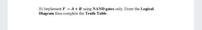 B) Implement F = A+B using NAND gates only. Draw the Logical
Diagram then complete the Truth Table.
