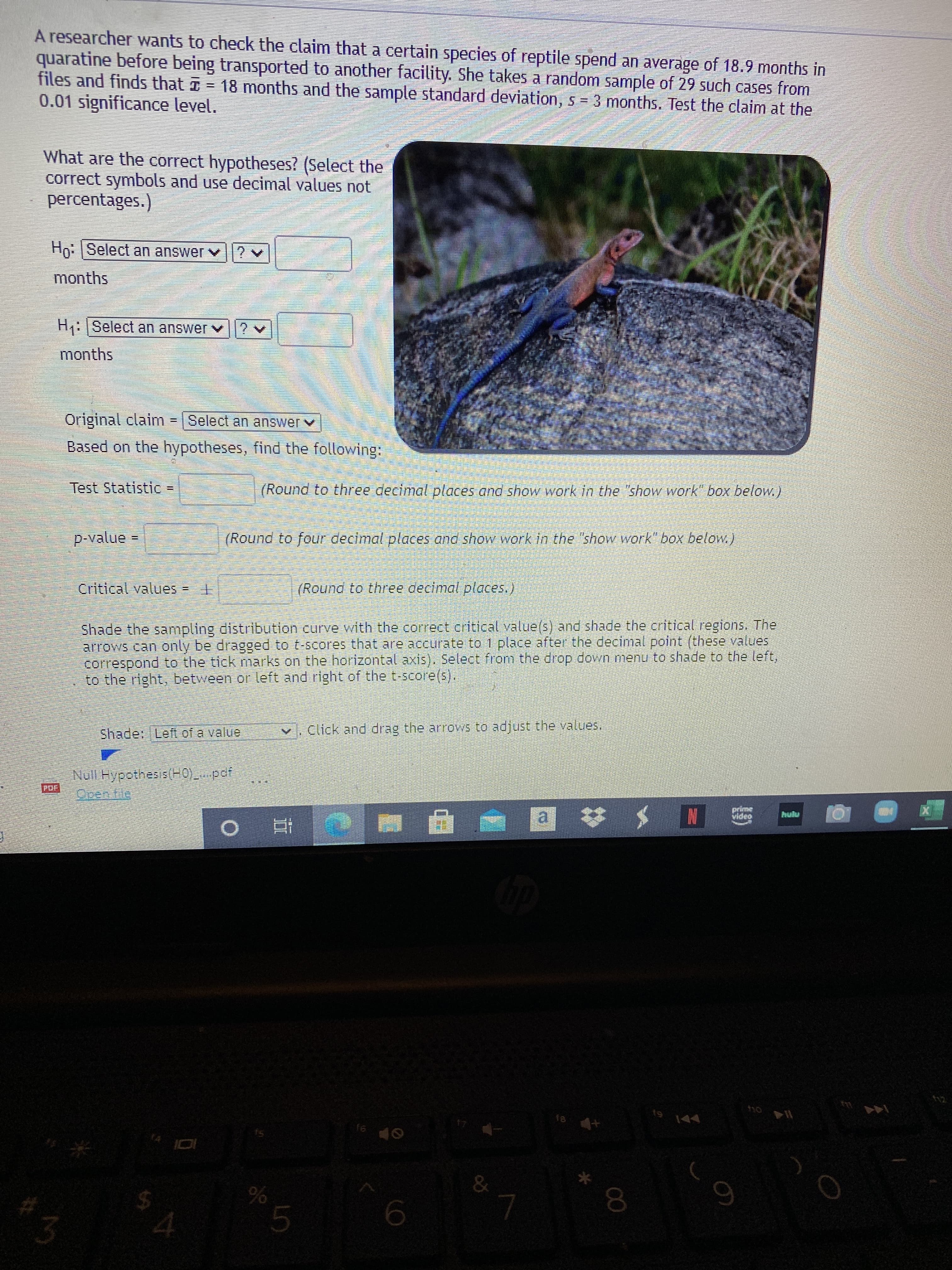 A researcher wants to check the claim that a certain species of reptile spend an average of 18.9 months in
quaratine before being transported to another facility. She takes a random sample of 29 such cases from
files and finds that I
= 18 months and the sample standard deviation, s = 3 months. Test the claim at the
0.01 significance level.
