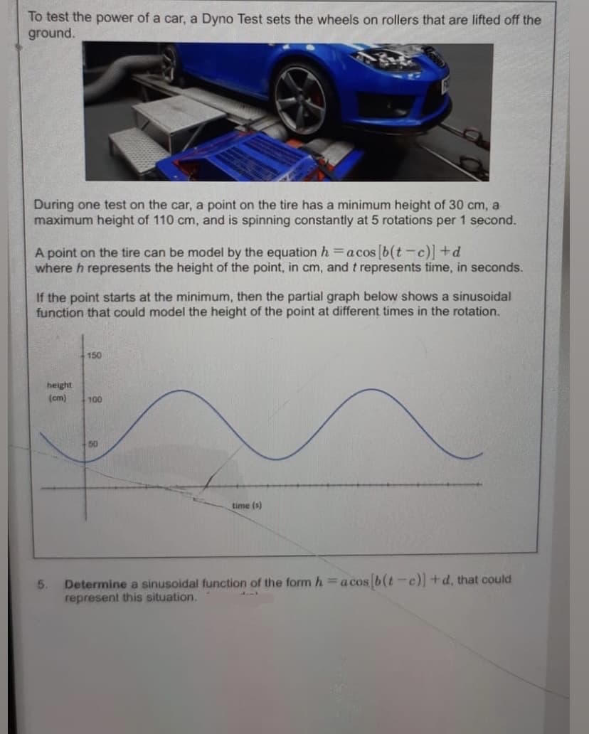 To test the power of a car, a Dyno Test sets the wheels on rollers that are lifted off the
ground.
During one test on the car, a point on the tire has a minimum height of 30 cm, a
maximum height of 110 cm, and is spinning constantly at 5 rotations per 1 second.
A point on the tire can be model by the equation h =acos b(t-c) +d
where h represents the height of the point, in cm, and t represents time, in seconds.
If the point starts at the minimum, then the partial graph below shows a sinusoidal
function that could model the height of the point at different times in the rotation.
150
height
(cm)
100
+50
time (s)
5.
Determine a sinusoidal function of the form h=acos b(t-c) +d, that could
represent this situation.
