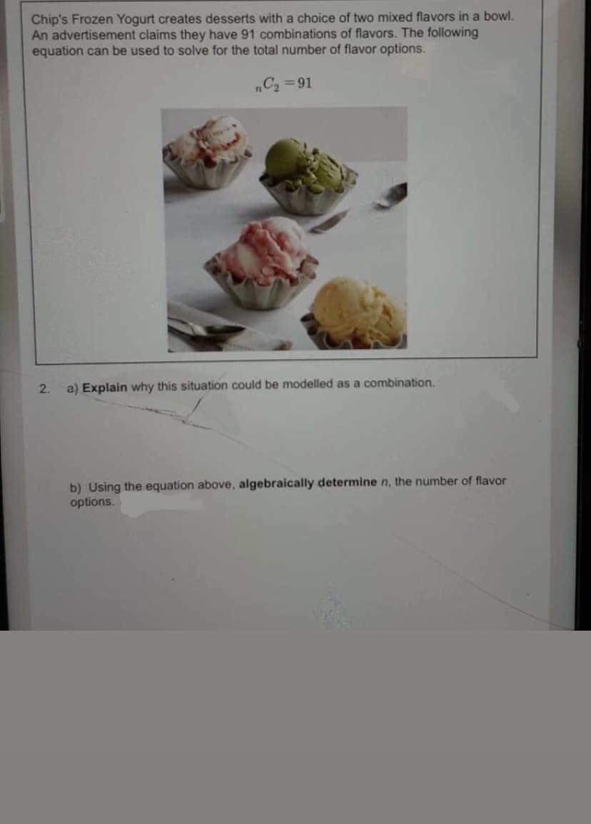 Chip's Frozen Yogurt creates desserts with a choice of two mixed flavors in a bowl.
An advertisement claims they have 91 combinations of flavors. The following
equation can be used to solve for the total number of flavor options.
„C2 =91
2.
a) Explain why this situation could be modelled as a combination.
b) Using the equation above, algebraically determine n, the number of flavor
options.
