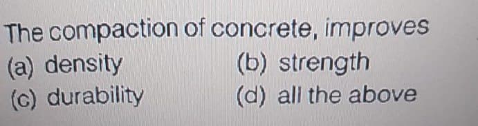 The compaction of concrete, improves
(a) density
(c) durability
(b) strength
(d) all the above
