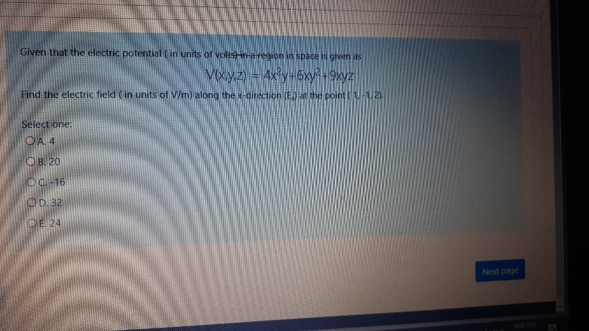 Given that the electric potential (in units of volts)in a region in space is given as
Vxyz) = 4x y-6xyi+9xyz
Find the electric field (in units of V/m) along the x-direction (E.) lat the point ( 2).
Select one:
OA 4
OB.20
OC-16
OD.32
OE.24
Next page
8:08 PM

