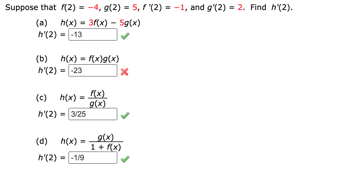 Suppose that f(2) = -4, g(2) = 5, f '(2) = -1, and g'(2) = 2. Find h'(2).
(a) h(x) = 3f(x) – 5g(x)
h'(2)
= |-13
h(x) = f(x)g(x)
h'(2) :
(b)
= |-23
f(x)
g(x)
= 3/25
(c)
h(x)
h'(2)
g(x)
1 + f(x)
(d)
h(x)
h'(2) =
-1/9
