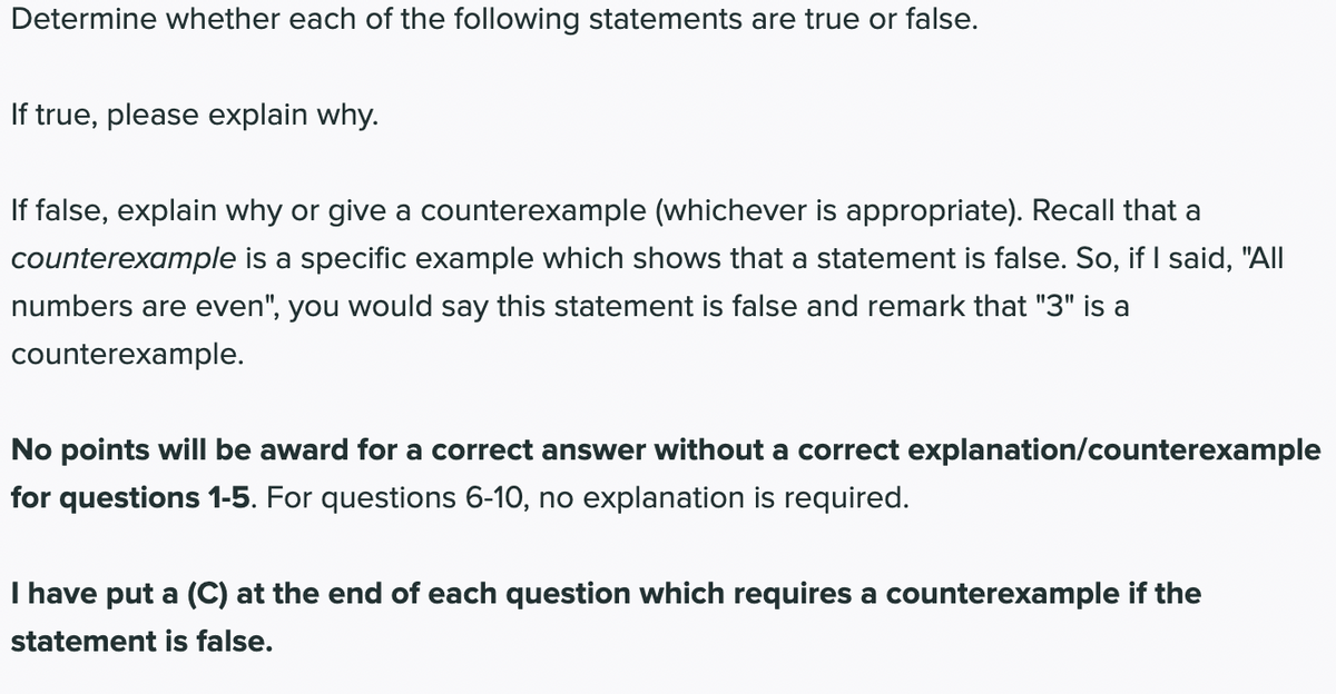 Determine whether each of the following statements are true or false.
If true, please explain why.
If false, explain why or give a counterexample (whichever is appropriate). Recall that a
counterexample is a specific example which shows that a statement is false. So, if I said, "All
numbers are even", you would say this statement is false and remark that "3" is a
counterexample.
No points will be award for a correct answer without a correct explanation/counterexample
for questions 1-5. For questions 6-10, no explanation is required.
I have put a (C) at the end of each question which requires a counterexample if the
statement is false.
